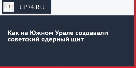Как на Южном Урале создавали советский ядерный щит