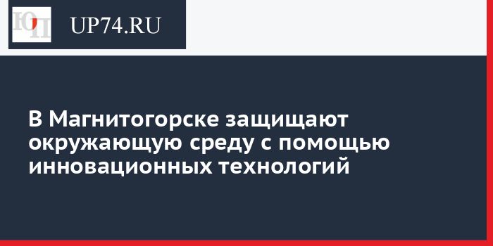 В Магнитогорске защищают окружающую среду с помощью инновационных технологий
