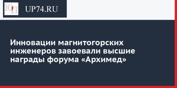 Инновации магнитогорских инженеров завоевали высшие награды форума «Архимед»